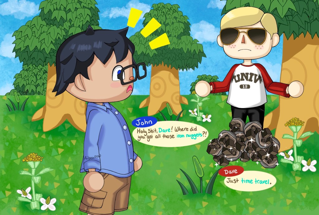 A drawing of John and Dave.  John looks back at Dave all surprised as Dave drops the iron nuggets.  John says, "Holy shit, Dave!  Where did you get all those iron nuggets?!"  Dave says "Just time travel."  Because of fucking *course* Dave would use time travel in Animal Crossing.  As do we all.  Except for John, apparently.