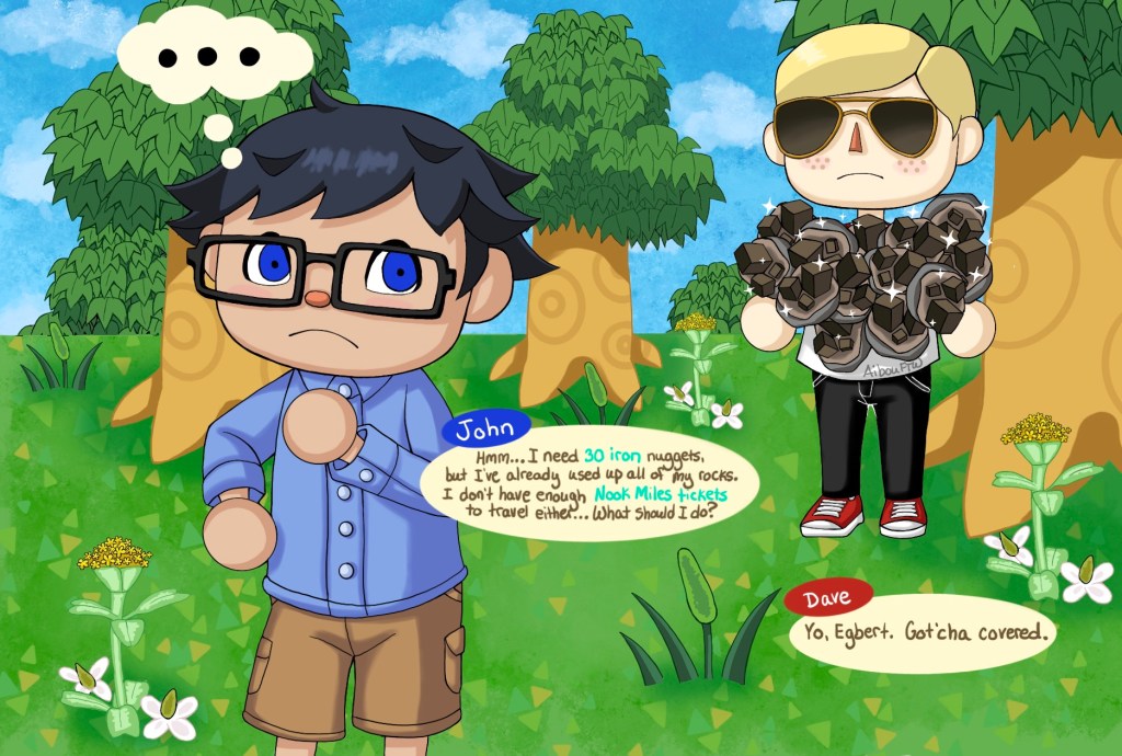 A drawing of John and Dave in the style of Animal Crossing.  John's thinking and saying "Hmm...I need 30 iron nuggest, but I've already used up all of my rocks.  I don't have enough Nook Miles tickets to travel either...What should I do?"  Dave's standing behind John with an arm full of glittering iron nuggets.  He says "Yo, Egbert.  Got'cha covered."