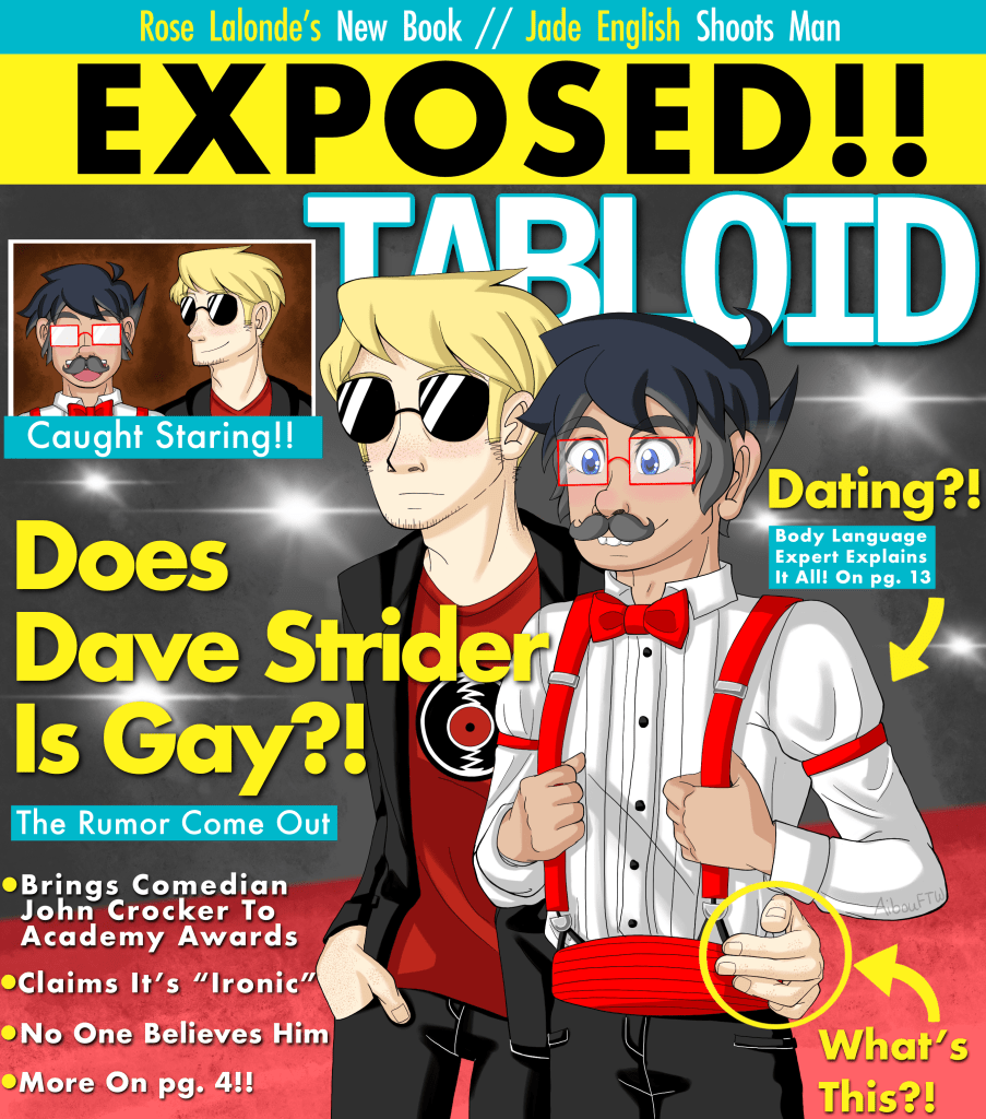A cover of a tabloid magazine (aptly named "Tabloid."  At the very top are other articles, titled "Rose Lalonde's New Book" and "Jade English Shoots Man."  Below that says "EXPOSED!!"  The main headline is "Does Dave Strider is Gay?!  The Rumor Come Out."  The main picture is of John Crocker and Dave Strider at the red carpet at the Oscars.  Bullet points under the headline read "*Brings Comedian John Crocker to Academy Awards *Claims It's 'Ironic' *No One Believes Him *More on pg. 4!!"  Above the headline is a photo of John laughing and Dave simping, with the caption "Caught Staring!!"  An arrow points at John and Dave in the main picture with the caption "Dating?!  Body Language Expert Explains It All!  On pg. 13."  Dave's hand on John's waist is circled with an arrow pointing to it.  The caption reads "What's this?!"
